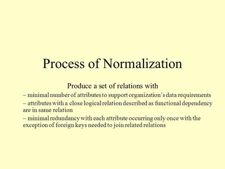 Process of Normalization Produce a set of relations with – minimal number of attributes to support organization’s data requirements – attributes with a.