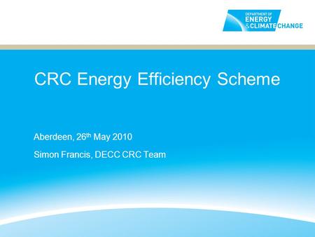 CRC Energy Efficiency Scheme Aberdeen, 26 th May 2010 Simon Francis, DECC CRC Team.