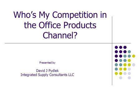 Who’s My Competition in the Office Products Channel? Presented by David J Pydlek Integrated Supply Consultants LLC.