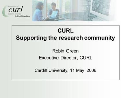 CURL Supporting the research community Robin Green Executive Director, CURL Cardiff University, 11 May 2006.