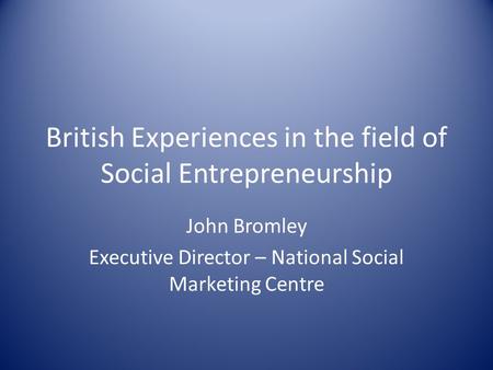 British Experiences in the field of Social Entrepreneurship John Bromley Executive Director – National Social Marketing Centre.