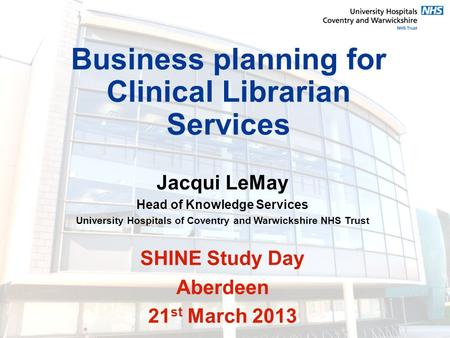 Business planning for Clinical Librarian Services Jacqui LeMay Head of Knowledge Services University Hospitals of Coventry and Warwickshire NHS Trust SHINE.