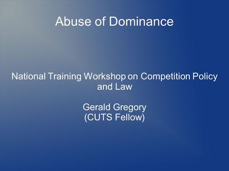Abuse of Dominance National Training Workshop on Competition Policy and Law Gerald Gregory (CUTS Fellow)