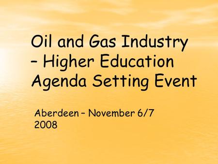 Oil and Gas Industry – Higher Education Agenda Setting Event Aberdeen – November 6/7 2008.