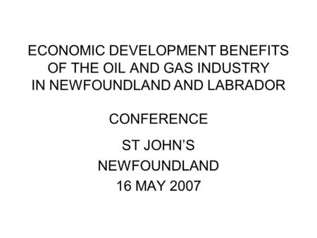 ECONOMIC DEVELOPMENT BENEFITS OF THE OIL AND GAS INDUSTRY IN NEWFOUNDLAND AND LABRADOR CONFERENCE ST JOHN’S NEWFOUNDLAND 16 MAY 2007.