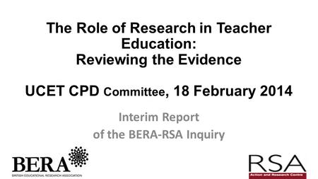 The Role of Research in Teacher Education: Reviewing the Evidence UCET CPD Committee, 18 February 2014 Interim Report of the BERA-RSA Inquiry.