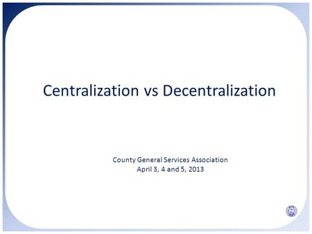 Centralization vs Decentralization County General Services Association April 3, 4 and 5, 2013.