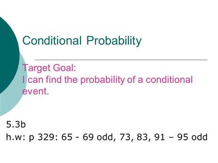 Conditional Probability Target Goal: I can find the probability of a conditional event. 5.3b h.w: p 329: 65 - 69 odd, 73, 83, 91 – 95 odd.