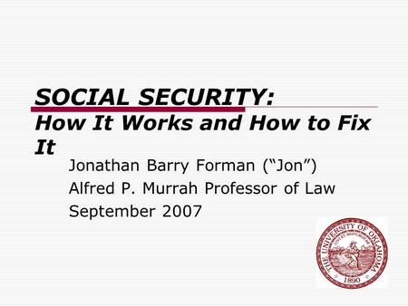 SOCIAL SECURITY: How It Works and How to Fix It Jonathan Barry Forman (“Jon”) Alfred P. Murrah Professor of Law September 2007.