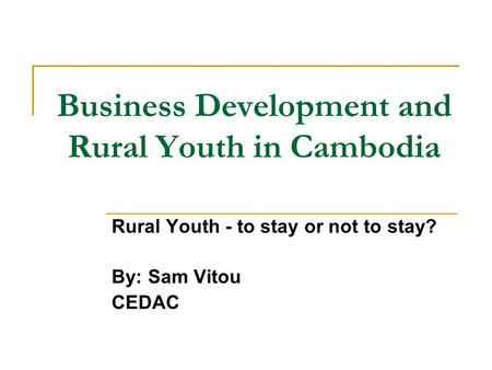Business Development and Rural Youth in Cambodia Rural Youth - to stay or not to stay? By: Sam Vitou CEDAC.