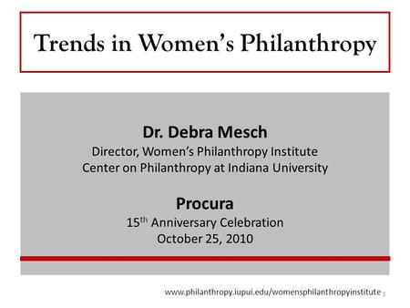 Trends in Women’s Philanthropy Dr. Debra Mesch Director, Women’s Philanthropy Institute Center on Philanthropy at Indiana University Procura 15 th Anniversary.