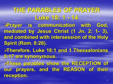 1 THE PARABLES OF PRAYER Luke 18: 1 - 14  Prayer is communication with God, mediated by Jesus Christ (1 Jn. 2: 1- 3), and combined with intersession of.