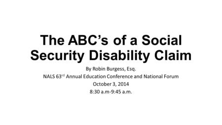 The ABC’s of a Social Security Disability Claim By Robin Burgess, Esq. NALS 63 rd Annual Education Conference and National Forum October 3, 2014 8:30 a.m-9:45.