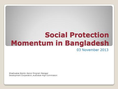 Social Protection Momentum in Bangladesh 03 November 2013 Shashwatee Biplob -Senior Program Manager Development Cooperation, Australian High Commission.