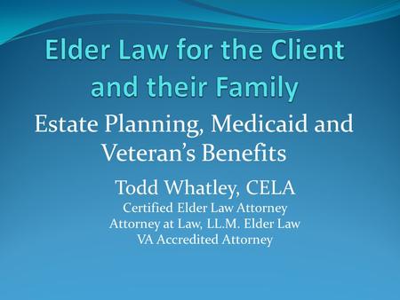 Estate Planning, Medicaid and Veteran’s Benefits Todd Whatley, CELA Certified Elder Law Attorney Attorney at Law, LL.M. Elder Law VA Accredited Attorney.