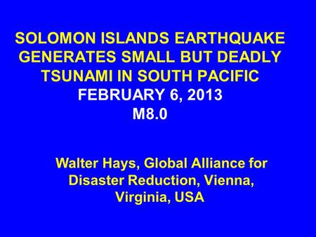 SOLOMON ISLANDS EARTHQUAKE GENERATES SMALL BUT DEADLY TSUNAMI IN SOUTH PACIFIC FEBRUARY 6, 2013 M8.0 Walter Hays, Global Alliance for Disaster Reduction,