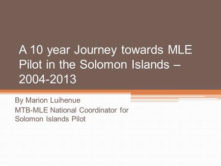 A 10 year Journey towards MLE Pilot in the Solomon Islands – 2004-2013 By Marion Luihenue MTB-MLE National Coordinator for Solomon Islands Pilot.