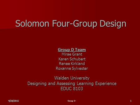 4/28/20151 Group D Solomon Four-Group Design Group D Team Mirae Grant Karen Schubert Renee Kirkland Roxanne Sylvester Walden University Designing and Assessing.