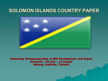 SOLOMON ISLANDS COUNTRY PAPER Enhancing Entrepreneurship in SME Development and Export Consortia - 20 July – 14 August Mekong Institute, Thailand.