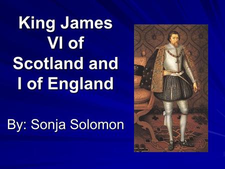 King James VI of Scotland and I of England By: Sonja Solomon.