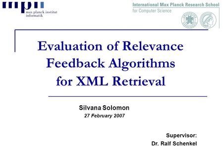 Evaluation of Relevance Feedback Algorithms for XML Retrieval Silvana Solomon 27 February 2007 Supervisor: Dr. Ralf Schenkel.