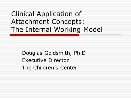 Clinical Application of Attachment Concepts: The Internal Working Model Douglas Goldsmith, Ph.D Executive Director The Children’s Center.