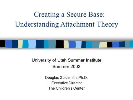 Creating a Secure Base: Understanding Attachment Theory University of Utah Summer Institute Summer 2003 Douglas Goldsmith, Ph.D. Executive Director The.
