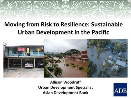 Moving from Risk to Resilience: Sustainable Urban Development in the Pacific Allison Woodruff Urban Development Specialist Asian Development Bank.