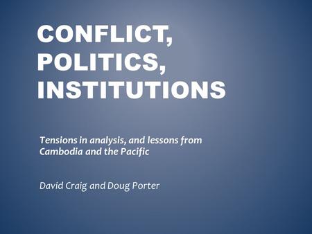 CONFLICT, POLITICS, INSTITUTIONS Tensions in analysis, and lessons from Cambodia and the Pacific David Craig and Doug Porter.