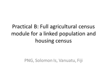 Practical B: Full agricultural census module for a linked population and housing census PNG, Solomon Is, Vanuatu, Fiji.