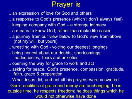 Prayer is.. an expression of love for God and others.. a response to God’s presence (which I don’t always feel).. keeping company with God – a strange.