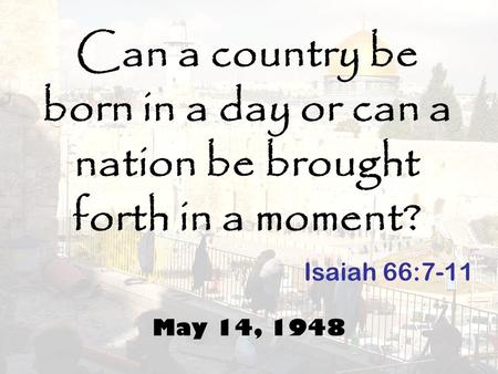 Can a country be born in a day or can a nation be brought forth in a moment? May 14, 1948 Isaiah 66:7-11.