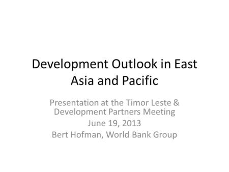 Development Outlook in East Asia and Pacific Presentation at the Timor Leste & Development Partners Meeting June 19, 2013 Bert Hofman, World Bank Group.