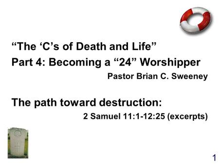 1 “The ‘C’s of Death and Life” Part 4: Becoming a “24” Worshipper Pastor Brian C. Sweeney The path toward destruction: 2 Samuel 11:1-12:25 (excerpts) “The.