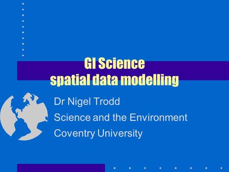 GI Science spatial data modelling Dr Nigel Trodd Science and the Environment Coventry University.