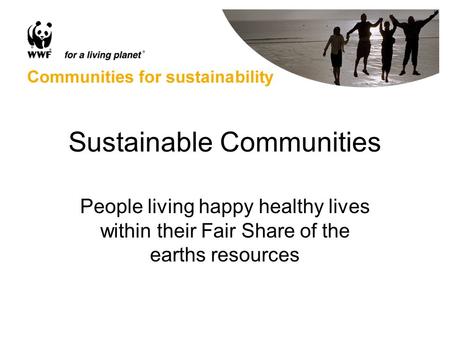 Sustainable Communities People living happy healthy lives within their Fair Share of the earths resources.