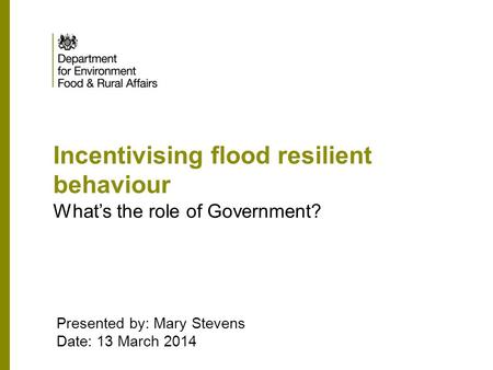 Incentivising flood resilient behaviour What’s the role of Government? Presented by: Mary Stevens Date: 13 March 2014.