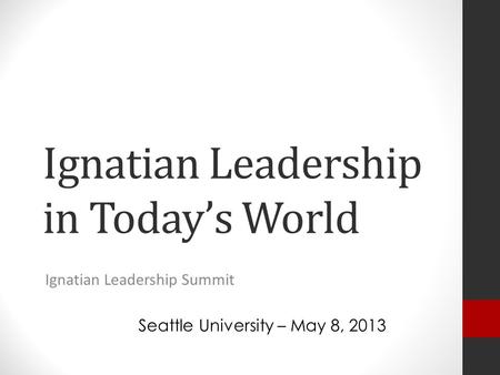 Ignatian Leadership in Today’s World Ignatian Leadership Summit Seattle University – May 8, 2013.