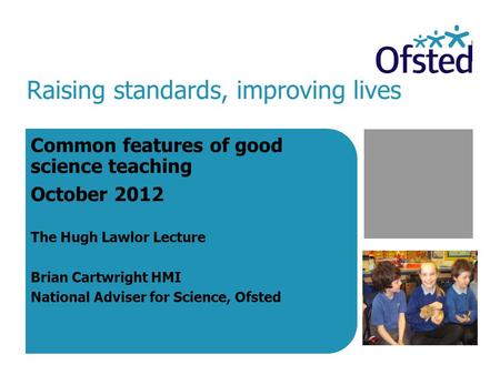 Raising standards, improving lives Common features of good science teaching October 2012 The Hugh Lawlor Lecture Brian Cartwright HMI National Adviser.