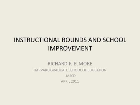 INSTRUCTIONAL ROUNDS AND SCHOOL IMPROVEMENT RICHARD F. ELMORE HARVARD GRADUATE SCHOOL OF EDUCATION LIASCD APRIL 2011.