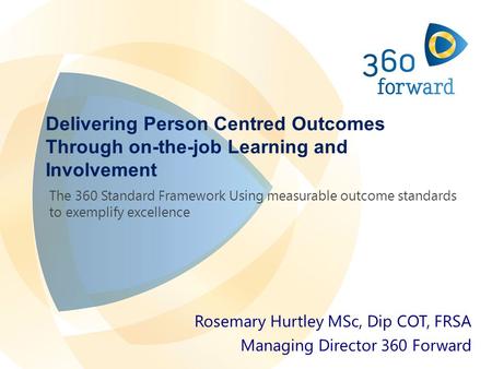 Delivering Person Centred Outcomes Through on-the-job Learning and Involvement Rosemary Hurtley MSc, Dip COT, FRSA Managing Director 360 Forward The 360.