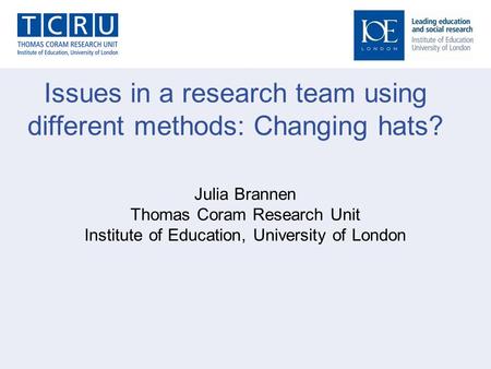 Issues in a research team using different methods: Changing hats? Julia Brannen Thomas Coram Research Unit Institute of Education, University of London.