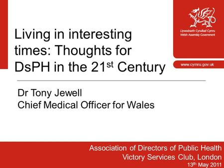 1 www.cymru.gov.uk Living in interesting times: Thoughts for DsPH in the 21 st Century Association of Directors of Public Health Victory Services Club,