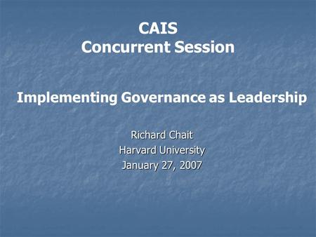 CAIS Concurrent Session Implementing Governance as Leadership Richard Chait Harvard University January 27, 2007.