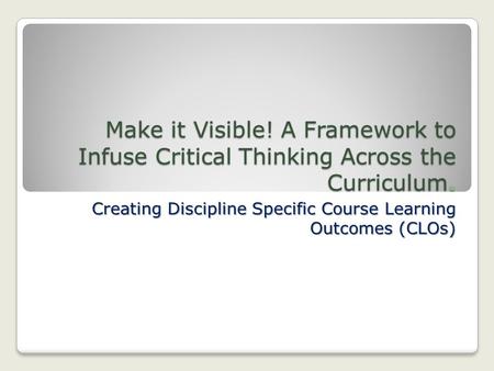 Make it Visible! A Framework to Infuse Critical Thinking Across the Curriculum. Creating Discipline Specific Course Learning Outcomes (CLOs)