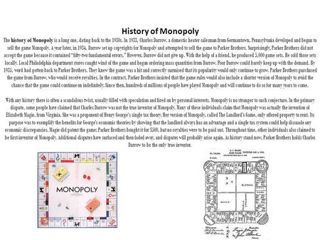 History of Monopoly The history of Monopoly is a long one, dating back to the 1930s. In 1933, Charles Darrow, a domestic heater salesman from Germantown,