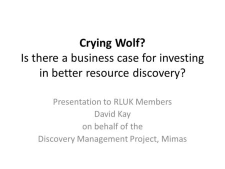 Crying Wolf? Is there a business case for investing in better resource discovery? Presentation to RLUK Members David Kay on behalf of the Discovery Management.