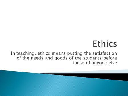 In teaching, ethics means putting the satisfaction of the needs and goods of the students before those of anyone else.