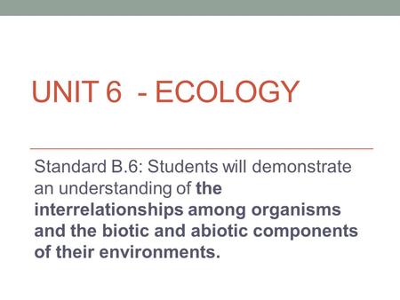 Unit 6 - Ecology Standard B.6: Students will demonstrate an understanding of the interrelationships among organisms and the biotic and abiotic components.