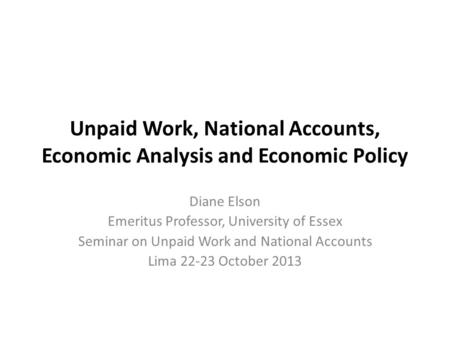 Unpaid Work, National Accounts, Economic Analysis and Economic Policy Diane Elson Emeritus Professor, University of Essex Seminar on Unpaid Work and National.